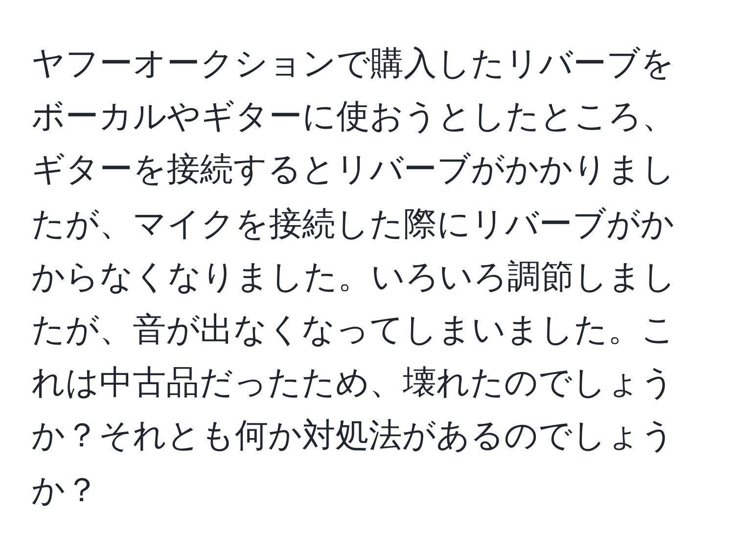 ヤフーオークションで購入したリバーブをボーカルやギターに使おうとしたところ、ギターを接続するとリバーブがかかりましたが、マイクを接続した際にリバーブがかからなくなりました。いろいろ調節しましたが、音が出なくなってしまいました。これは中古品だったため、壊れたのでしょうか？それとも何か対処法があるのでしょうか？