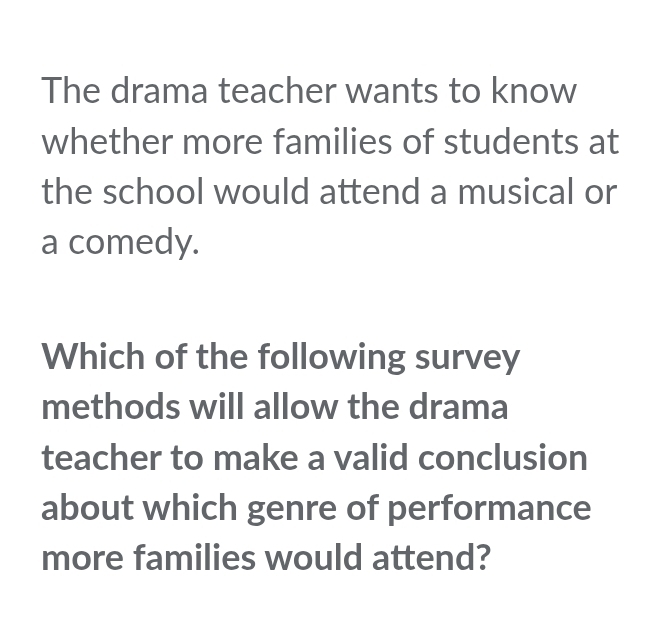 The drama teacher wants to know 
whether more families of students at 
the school would attend a musical or 
a comedy. 
Which of the following survey 
methods will allow the drama 
teacher to make a valid conclusion 
about which genre of performance 
more families would attend?