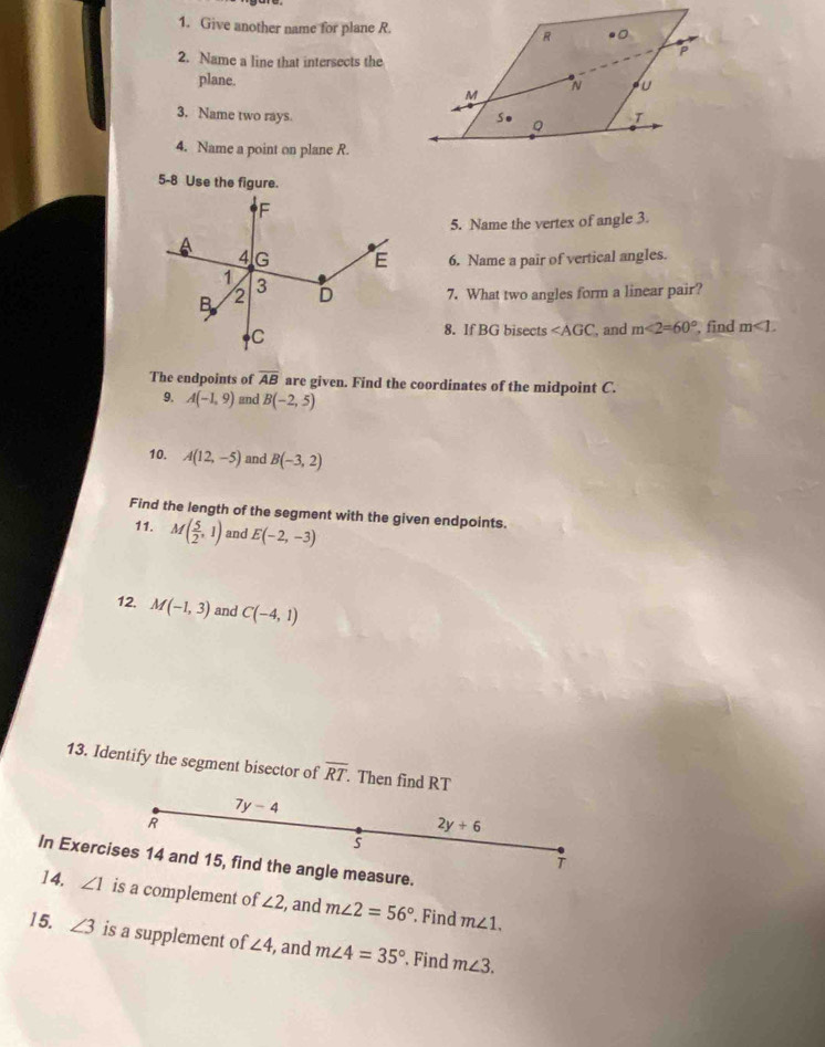 Give another name for plane R. 
2. Name a line that intersects the 
plane. 
3. Name two rays. 
4. Name a point on plane R. 
5-8 Use the figure. 
5. Name the vertex of angle 3. 
6. Name a pair of vertical angles. 
7. What two angles form a linear pair? 
8. If BG bisects ∠ AGC
and m∠ 2=60° , find m∠ 1. 
The endpoints of overline AB are given. Find the coordinates of the midpoint C. 
9. A(-1,9) nd B(-2,5)
10. A(12,-5) and B(-3,2)
Find the length of the segment with the given endpoints. 
11. M( 5/2 ,1) and E(-2,-3)
12. M(-1,3) and C(-4,1)
13. Identify the segment bisector of overline RT Then find RT
7y-4
R
2y+6
s 
In Exercises 14 and 15, find the angle measure. 
14. ∠ 1 is a complement of ∠ 2 , and m∠ 2=56° Find m∠ 1. 
15. ∠ 3 is a supplement of ∠ 4 , and m∠ 4=35°. Find m∠ 3.