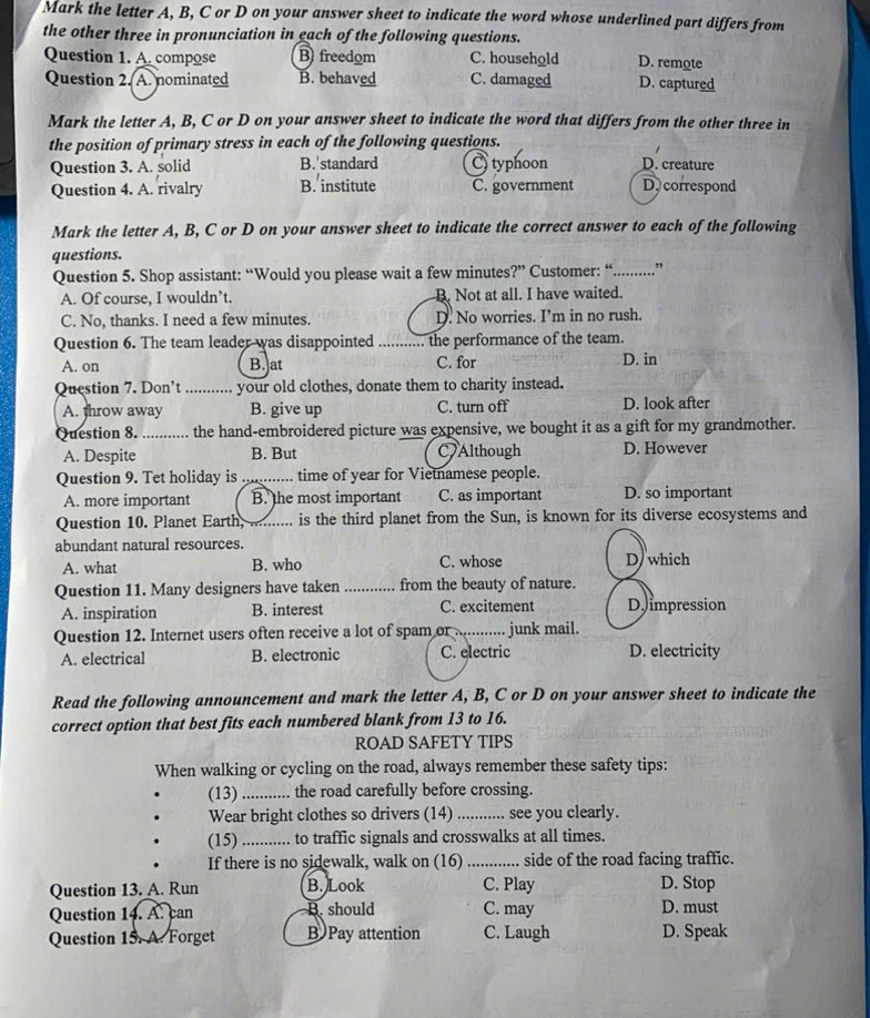 Mark the letter A, B, C or D on your answer sheet to indicate the word whose underlined part differs from
the other three in pronunciation in each of the following questions.
Question 1. A. compose B freedom C. household D. remote
Question 2. A. nominated B. behaved C. damaged D. captured
Mark the letter A, B, C or D on your answer sheet to indicate the word that differs from the other three in
the position of primary stress in each of the following questions.
Question 3. A. solid B.'standard typhoon D. creature
Question 4. A. rivalry B. institute C. government D. correspond
Mark the letter A, B, C or D on your answer sheet to indicate the correct answer to each of the following
questions.
Question 5. Shop assistant: “Would you please wait a few minutes?” Customer: “...........”
A. Of course, I wouldn’t. B. Not at all. I have waited.
C. No, thanks. I need a few minutes. D. No worries. I’m in no rush.
Question 6. The team leader was disappointed _the performance of the team.
A. on B.]at C. for D. in
Question 7. Don’t ........... your old clothes, donate them to charity instead.
A. throw away B. give up C. turn off D. look after
Question 8. _the hand-embroidered picture was expensive, we bought it as a gift for my grandmother.
A. Despite B. But C Although D. However
Question 9. Tet holiday is ._ . time of year for Vietnamese people.
A. more important B. the most important C. as important D. so important
Question 10. Planet Earth, .......... is the third planet from the Sun, is known for its diverse ecosystems and
abundant natural resources. D/ which
A. what B. who C. whose
Question 11. Many designers have taken _from the beauty of nature.
A. inspiration B. interest C. excitement D impression
Question 12. Internet users often receive a lot of spam or .. junk mail.
A. electrical B. electronic C. electric D. electricity
Read the following announcement and mark the letter A, B, C or D on your answer sheet to indicate the
correct option that best fits each numbered blank from 13 to 16.
ROAD SAFETY TIPS
When walking or cycling on the road, always remember these safety tips:
(13)_ the road carefully before crossing.
Wear bright clothes so drivers (14)_ see you clearly.
(15) _...... to traffic signals and crosswalks at all times.
If there is no sidewalk, walk on (16) _side of the road facing traffic.
C. Play
Question 13. A. Run B. Look D. Stop
Question 14. A. can B. should C. may D. must
Question 15. A. Forget B Pay attention C. Laugh D. Speak