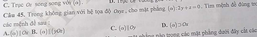 C. Trục Oz song song với (α). D. Trục O2 Vương
Câu 45. Trong không gian với hệ tọa độ Oxyz , cho mặt phẳng (α) ^· · 2y+z=0. Tìm mệnh đề đúng tro
các mệnh đề sau : D. (a supset Ox
x 1
C.
A. (a)||Ox B. (alpha )parallel (yOz) (a)||Oy
nhẳng nào trong các mặt phẳng dưới đây cắt các