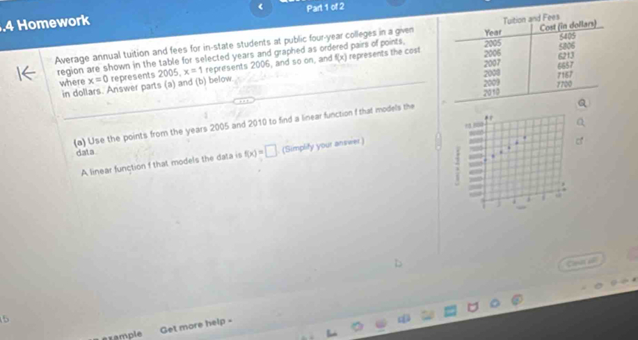 .4 Homework < Part 1 of 2 
Average annual tuition and fees for in-state students at public four-year colleges in a given
f(x) represents the cost 
region are shown in the table for selected years and graphed as ordered pairs of points, 
where x=0 represents 2005, x=1 represents 2006, and so on, and 
in dollars. Answer parts (a) and (b) below. 
(a) Use the points from the years 2005 and 2010 to find a linear function f that models the 
13 B 
data 
. 
A linear function f that models the data is f(x)=□ (Simplify your answer) 
28 
j s 
Cin al 
5 
example Get more help -
