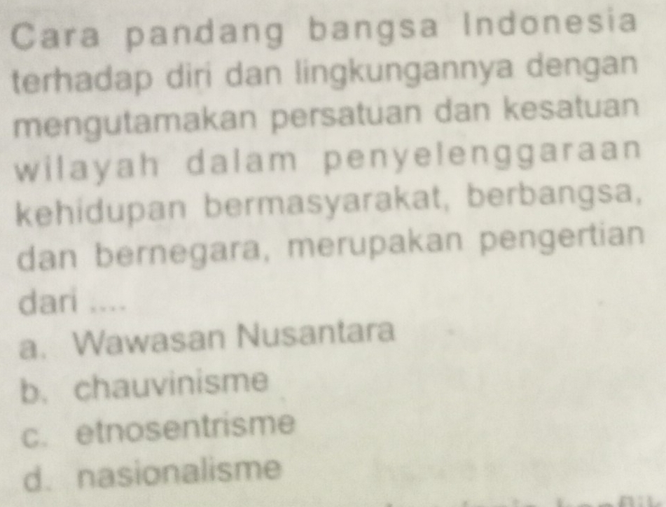 Cara pandang bangsa Indonesia
terhadap diri dan lingkungannya dengan
mengutamakan persatuan dan kesatuan
wilayah dalam penyelenggaraan 
kehidupan bermasyarakat, berbangsa,
dan bernegara, merupakan pengertian
dari ....
a. Wawasan Nusantara
b. chauvinisme
c. etnosentrisme
d. nasionalisme