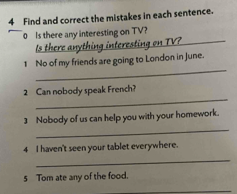 Find and correct the mistakes in each sentence. 
0 Is there any interesting on TV? 
Is there anything interesting on TV?_ 
_ 
1 No of my friends are going to London in June. 
_ 
2 Can nobody speak French? 
3 Nobody of us can help you with your homework. 
_ 
4 I haven't seen your tablet everywhere. 
_ 
5 Tom ate any of the food. 
_