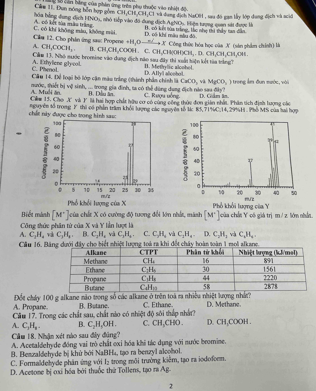 lăng số cần băng của phản ứng trên phụ thuộc vào nhiệt độ.
Câu 11. Đun nóng hỗn hợp gồm CH_3CH_2CH_2Cl và dung dịch NaOH , sau đó gạn lấy lớp dung dịch và acid
hóa bằng dung dịch HNO_3 , nhỏ tiếp vào đó dung dịch AgNO_3. Hiện tượng quan sát được là
A. có kết tủa màu trắng. B. có kết tủa trắng, lắc nhẹ thì thấy tan dần.
C. có khí không màu, không mùi. D. có khí màu nâu đỏ.
Câu 12. Cho phản ứng sau: Propene +H_2Oxrightarrow xt_1' X Công thức hóa học của X (sản phẩm chính) là
A. CH_3COCH_3. B. CH_3CH_2 COOH . C. CH_3CH(OH)CH_3.D.CH_3CH_2CH_2OH.
Câu 13. Nhỏ nước bromine vào dung dịch nào sau đây thì xuất hiện kết tủa trằng?
A. Ethylene glycol. B. Methylic alcohol.
C. Phenol. D. Allyl alcohol.
Câu 14. Để loại bỏ lớp cặn màu trắng (thành phần chính là CaCO_3 và MgCO_3) trong ấm đun nước, vòi
nước, thiết bị vệ sinh, ... trong gia đình, ta có thể dùng dung dịch nào sau đây?
A. Muối ăn. B. Dầu ăn. C. Rượu uống. D. Giấm ăn.
Câu 15. Cho X và Y là hai hợp chất hữu cơ có cùng công thức đơn giản nhất. Phân tích định lượng các
nguyên tố trong Y thì có phần trăm khối lượng các nguyên tố là: 85,71%C;14,29%H . Phổ MS của hai hợp
chất này được cho trong hình sau:
100 28 
80
60
27
§ 20
40
0
1.4 25 29
0 5 10 15 20 25 30 35
m/z
Phổ khối lượng của X Phổ khối lượng của Y
Biết mảnh [M^+] của chất X có cường độ tương đối lớn nhất, mảnh [M^+] của chất Y có giá trị m / z lớn nhất.
Công thức phân tử của X và Y lần lượt là
A. C_2H_4 và C_3H_8. B. C_2H_4 và C_3H_6. C. C_3H_6 và C_2H_4. D. C_2H_2 và C_6H_6.
Câu 16. Bảây cho biết nhiệt lượng toả ra khi đốt cháy hoàn toàn 1 mol alkane.
Đốt cháy 100 g alkane nào trong số các alkane ở trên toả ra nhiều nhiệt lượng nhất?
A. Propane. B. Butane. C. Ethane. D. Methane.
Câu 17. Trong các chất sau, chất nào có nhiệt độ sôi thấp nhất?
A. C_3H_8. B. C_2H_5OH. C. CH_3CHO. D. CH₃COOH .
Câu 18. Nhận xét nào sau đây đúng?
A. Acetaldehyde đóng vai trò chất oxi hóa khi tác dụng với nước bromine.
B. Benzaldehyde bị khử bởi NaBH₄, tạo ra benzyl alcohol.
C. Formaldehyde phản ứng với I₂ trong môi trường kiềm, tạo ra iodoform.
D. Acetone bị oxi hóa bởi thuốc thử Tollens, tạo ra Ag.
2