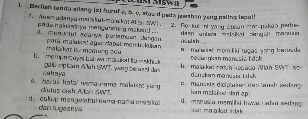 tensí Síswa
I. Berilah tanda silang (x) huruf a, b, c, atau d pada jawaban yang paling tepat!
1. Iman adanya malaikat-malaikat Allah SWT. 2. Berikut ini yang bukan merupakan perbe-
pada hakikatnya mengandung maksud .... daan antara malaikat dengan manusia
a. menuntut adanya pertemuan dengan adalah ....
para malaikat agar dapat membuktikan
malaikat itu memang ada a. malaikat memiliki tugas yang berbeda
b. mempercayai bahwa malaikat itu makhluk sedangkan manusia tidak
gaib ciptaan Allah SWT. yang berasal dari b. malaikat patuh kepada Allah SWT. se-
cahaya dangkan manusia tidak
c. harus hafal nama-nama malaikat yang c. manusia diciptakan dari tanah sedang-
diutus oleh Allah SWT. kan malaikat dari api
d. cukup mengetahui nama-nama malaikat d. manusia memiliki hawa nafsu sedang-
dan tugasnya
kan malaikat tidak