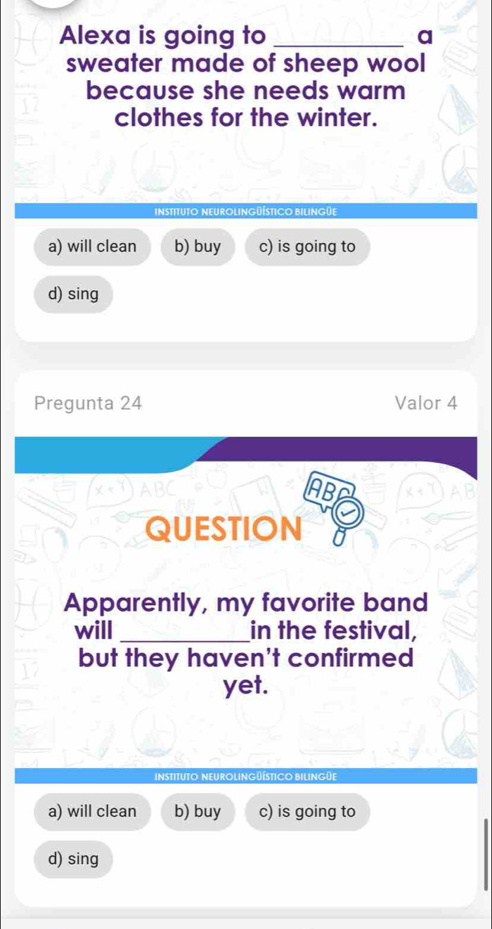 Alexa is going to _a
sweater made of sheep wool
because she needs warm
clothes for the winter.
Instituto NEUrolingüÍsticO BIlingüe
a) will clean b) buy c) is going to
d) sing
Pregunta 24 Valor 4
ABC AB
QUESTION
Apparently, my favorite band
will _in the festival,
but they haven't confirmed
yet.
InstitUTO NEUROLINGüÍsTIcO BILINGüE
a) will clean b) buy c) is going to
d) sing