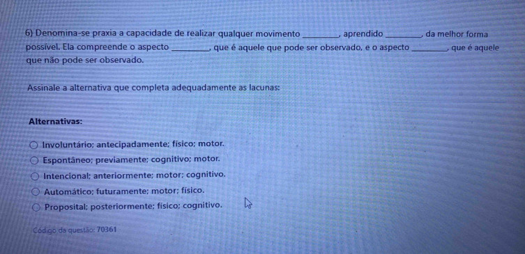 Denomina-se praxia a capacidade de realizar qualquer movimento _, aprendido _ da melhor forma
possível. Ela compreende o aspecto _, que é aquele que pode ser observado, e o aspecto _, que é aquele
que não pode ser observado.
Assinale a alternativa que completa adequadamente as lacunas:
Alternativas:
Involuntário; antecipadamente; físico; motor.
Espontâneo; previamente; cognitivo; motor.
Intencional; anteriormente; motor; cognitivo.
Automático; futuramente; motor; físico.
Proposital; posteriormente; físico; cognitivo.
Código da questão: 70361