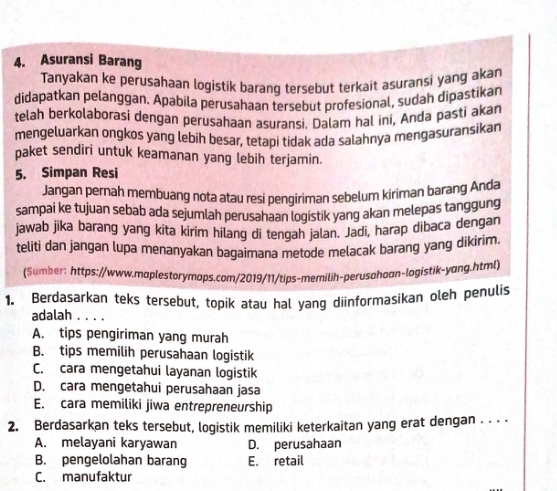 Asuransi Barang
Tanyakan ke perusahaan logistik barang tersebut terkait asuransi yang akan
didapatkan pelanggan. Apabila perusahaan tersebut profesional, sudah dipastikan
telah berkolaborasi dengan perusahaan asuransi. Dalam hal ini, Anda pasti akan
mengeluarkan ongkos yang lebih besar, tetapi tidak ada salahnya mengasuransikan
paket sendiri untuk keamanan yang lebih terjamin.
5. Simpan Resi
Jangan pernah membuang nota atau resi pengiriman sebelum kiriman barang Anda
sampai ke tujuan sebab ada sejumlah perusahaan logistik yang akan melepas tanggung
jawab jika barang yang kita kirim hilang di tengah jalan. Jadi, harap dibaca dengan
teliti dan jangan lupa menanyakan bagaimana metode melacak barang yang dikirim.
(Sumber: https://www.maplestorymaps.com/2019/11/tips-memilih-perusahoan-logistik-yang.html)
1. Berdasarkan teks tersebut, topik atau hal yang diinformasikan oleh penulis
adalah . . . .
A. tips pengiriman yang murah
B. tips memilih perusahaan logistik
C. cara mengetahui layanan logistik
D. cara mengetahui perusahaan jasa
E. cara memiliki jiwa entrepreneurship
2. Berdasarkan teks tersebut, logistik memiliki keterkaitan yang erat dengan . . . .
A. melayani karyawan D. perusahaan
B. pengelolahan barang E. retail
C. manufaktur