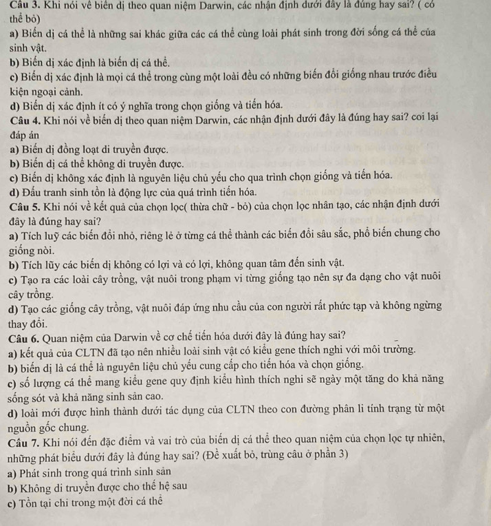 Khi nói về biển dị theo quan niệm Darwin, các nhận định dưới đây là đúng hay sai? ( có
thể bỏ)
a) Biển dị cá thể là những sai khác giữa các cá thể cùng loài phát sinh trong đời sống cá thể của
sinh vật.
b) Biến dị xác định là biến dị cá thể.
c) Biến dị xác định là mọi cá thể trong cùng một loài đều có những biến đổi giống nhau trước điều
kiện ngoại cảnh.
d) Biến dị xác định ít có ý nghĩa trong chọn giống và tiến hóa.
Câu 4. Khi nói về biến dị theo quan niệm Darwin, các nhận định dưới đây là đúng hay sai? coi lại
đáp án
a) Biến dị đồng loạt di truyền được.
b) Biến dị cá thể không di truyền được.
c) Biến dị không xác định là nguyên liệu chủ yếu cho qua trình chọn giống và tiến hóa.
d) Đấu tranh sinh tồn là động lực của quá trình tiến hóa.
Câu 5. Khi nói về kết quả của chọn lọc( thừa chữ - bỏ) của chọn lọc nhân tạo, các nhận định dưới
đây là đúng hay sai?
a) Tích luỹ các biến đổi nhỏ, riêng lẻ ở từng cá thể thành các biến đổi sâu sắc, phổ biến chung cho
giống nòi.
b) Tích lũy các biến dị không có lợi và có lợi, không quan tâm đến sinh vật.
c) Tạo ra các loài cây trồng, vật nuôi trong phạm vi từng giống tạo nên sự đa dạng cho vật nuôi
cây trồng.
d) Tạo các giống cây trồng, vật nuôi đáp ứng nhu cầu của con người rất phức tạp và không ngừng
thay đổi.
Câu 6. Quan niệm của Darwin về cơ chế tiến hóa dưới đây là đúng hay sai?
a) kết quả của CLTN đã tạo nên nhiều loài sinh vật có kiểu gene thích nghi với môi trường.
b) biến dị là cá thể là nguyên liệu chủ yếu cung cấp cho tiến hóa và chọn giống.
c) số lượng cá thể mang kiểu gene quy định kiểu hình thích nghi sẽ ngày một tăng do khả năng
sống sót và khả năng sinh sản cao.
d) loài mới được hình thành dưới tác dụng của CLTN theo con đường phân li tính trạng từ một
nguồn gốc chung.
Cầâu 7. Khi nói đến đặc điểm và vai trò của biển dị cá thể theo quan niệm của chọn lọc tự nhiên,
những phát biểu dưới đây là đúng hay sai? (Đề xuất bỏ, trùng câu ở phần 3)
a) Phát sinh trong quá trình sinh sản
b) Không di truyền được cho thế hệ sau
c) Tổn tại chỉ trong một đời cá thể
