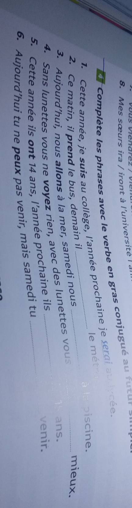 vous venarez / ver 
8. Mes sœurs ira / iront à l'université l a 
Complète les phrases avec le verbe en gras conjugué au futur > 
1. Cette année, je suis au collège, l'année prochaine je sergi audycée. 
le métre 
piscine. 
2. Ce matin, il prend le bus, demain il 
3. Aujourd’hui, nous allons à la mer, samedi nous 
_ 
_mieux. 
ans. 
4. Sans lunettes vous ne voyez rien, avec des lunettes vous 
5. Cette année ils ont 14 ans, l’année prochaine ils _venir. 
6. Aujourd’hui tu ne peux pas venir, mais samedi tu