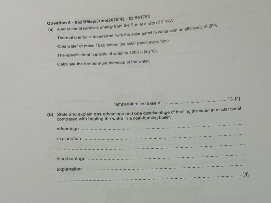 0625/May/June/2020/42 - ID:561783 
(a) A solar panel receives energy from the Sun at a rate of 5.0kW. 
Thermal energy is transferred from the solar panel to water with an efficiency of 20%. 
Cold water of mass 15kg enters the solar panel every hour. 
The specific heat capacity of water is 4200J/(kg°C). 
Calculate the temperature increase of the water. 
_°C[4] 
temperature increase = 
(b) State and explain one advantage and one disadvantage of heating the water in a solar panel 
compared with heating the water in a coal-burning boiler. 
advantage 
_ 
explanation 
_ 
_ 
disadvantage 
_ 
explanation 
_ 
_[4]