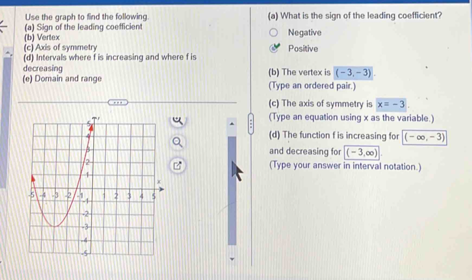 Use the graph to find the following. (a) What is the sign of the leading coefficient?
(a) Sign of the leading coefficient
(b) Vertex Negative
(c) Axis of symmetry Positive
(d) Intervals where f is increasing and where f is
decreasing
(b) The vertex is (-3,-3). 
(e) Domain and range (Type an ordered pair.)
(c) The axis of symmetry is x=-3
(Type an equation using x as the variable.)
(d) The function f is increasing for (-∈fty ,-3)
and decreasing for (-3,∈fty )
(Type your answer in interval notation.)