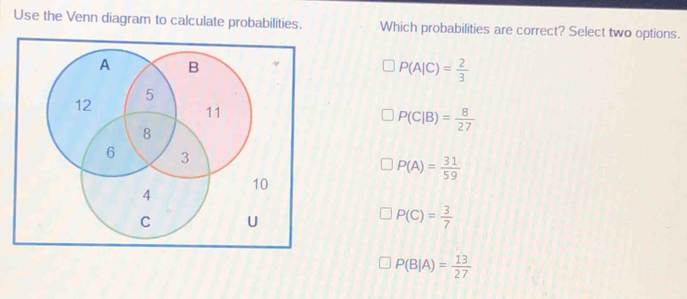 Use the Venn diagram to calculate probabilities. Which probabilities are correct? Select two options.
A B
P(A|C)= 2/3 
5
12
11
8
P(C|B)= 8/27 
6 3
P(A)= 31/59 
10
4
C
U
P(C)= 3/7 
P(B|A)= 13/27 