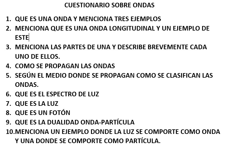 CUESTIONARIO SOBRE ONDAS 
1. QUE ES UNA ONDA Y MENCIONA TRES EJEMPLOS 
2. MENCIONA QUE ES UNA ONDA LONGITUDINAL Y UN EJEMPLO DE 
ESTE 
3. MENCIONA LAS PARTES DE UNA Y DESCRIBE BREVEMENTE CADA 
UNO DE ELLOS. 
4. COMO SE PROPAGAN LAS ONDAS 
5. SEGÚN EL MEDIO DONDE SE PROPAGAN COMO SE CLASIFICAN LAS 
ONDAS. 
6. QUE ES EL ESPECTRO DE LUZ 
7. QUE ES LA LUZ 
8. QUE ES UN FOTÓN 
9. QUE ES LA DUALIDAD ONDA-PARTÍCULA 
10.MENCIONA UN EJEMPLO DONDE LA LUZ SE COMPORTE COMO ONDA 
Y UNA DONDE SE COMPORTE COMO PARTÍCULA.