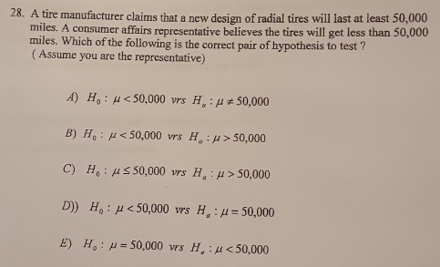 A tire manufacturer claims that a new design of radial tires will last at least 50,000
miles. A consumer affairs representative believes the tires will get less than 50,000
miles. Which of the following is the correct pair of hypothesis to test ?
( Assume you are the representative)
A) H_0:mu <50,000 vrs H_a:mu != 50,000
B) H_0:mu <50,000 vrs H_a:mu >50,000
C) H_0:mu ≤ 50,000 vrs H_a:mu >50,000
D)) H_0:mu <50,000 vrs H_a:mu =50,000
E) H_o:mu =50,000 VFS H_a:mu <50,000