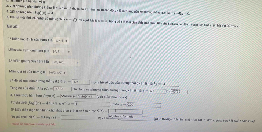 Tim miền giá trị của f và g.
3. Viết phương trình đường thắng đi qua điểm A thuộc đồ thị hàm f có hoành dpartial x=8 và vuông góc với đường thắng (L):1x+(-4)y=0.
4. Giải phương trình fog)(x)=4.
5. Giả sử một hình chữ nhật có một cạnh là u=f(t) và cạnh kia là v=2t S, trong đó f là thời gian tính theo phút. Hãy cho biết sau bao lâu thì diện tích hình chữ nhật đạt 90 đơn vi.
Bài giải
1/ Miền xác định của hàm f là x!= -1
Miền xác định của hàm g là [-1,1]
2/ Miền giá trị của hàm f là (-∈fty ,+∈fty )
Miền giá trị của hàm g là · π /2,π /2 | 。
3/ Hệ số góc của đường thắng (L) là k_1=overline -1/4 overline ABparallel overline D□  suy ra hệ số góc của đường thắng cần tìm là k_2= 4
Tung độ của điểm A là yA=43/9 Từ đó ta có phương trình đường thắng cần tìm là y=
4/ Biểu thức hàm hợp fog)(x)=5^*asin (x)+3/asin (x)+1 (viết biểu thức theo x)
Từ giả thiết fog)(x)=4 suyrasin^(-1)x= 1 từ dox= 0.02
5/ Biểu diễn diện tích hình chữ nhật theo thời gian f ta được S(t)=□
Từ giá thiết S(t)=90 suy rat=□ Vậy sau khoảng Algebraic formula phút thì diện tích hình chữ nhật đạt 90 đơn vị (làm tròn kết quả 1 chữ số lẻ)
Please put an answer in each input field