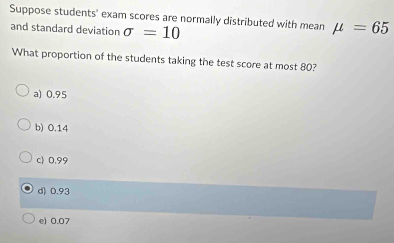 Suppose students' exam scores are normally distributed with mean
and standard deviation sigma =10 mu =65
What proportion of the students taking the test score at most 80?
a) 0.95
b) 0.14
c) 0.99
d) 0.93
e) 0.07