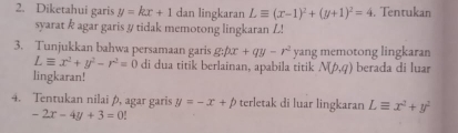 Diketahui garis y=kx+1 dan lingkaran Lequiv (x-1)^2+(y+1)^2=4. Tentukan 
syarat k agar garis # tidak memotong lingkaran L! 
3. Tunjukkan bahwa persamaan garis g:px+qy-r^2 yang memotong lingkaran
Lequiv x^2+y^2-r^2=0 di dua titik berlainan, apabila titik N(p,q) berada di luar 
lingkaran! 
4. Tentukan nilai , agar garis y=-x+p terletak di luar lingkaran Lequiv x^2+y^2
-2x-4y+3=0