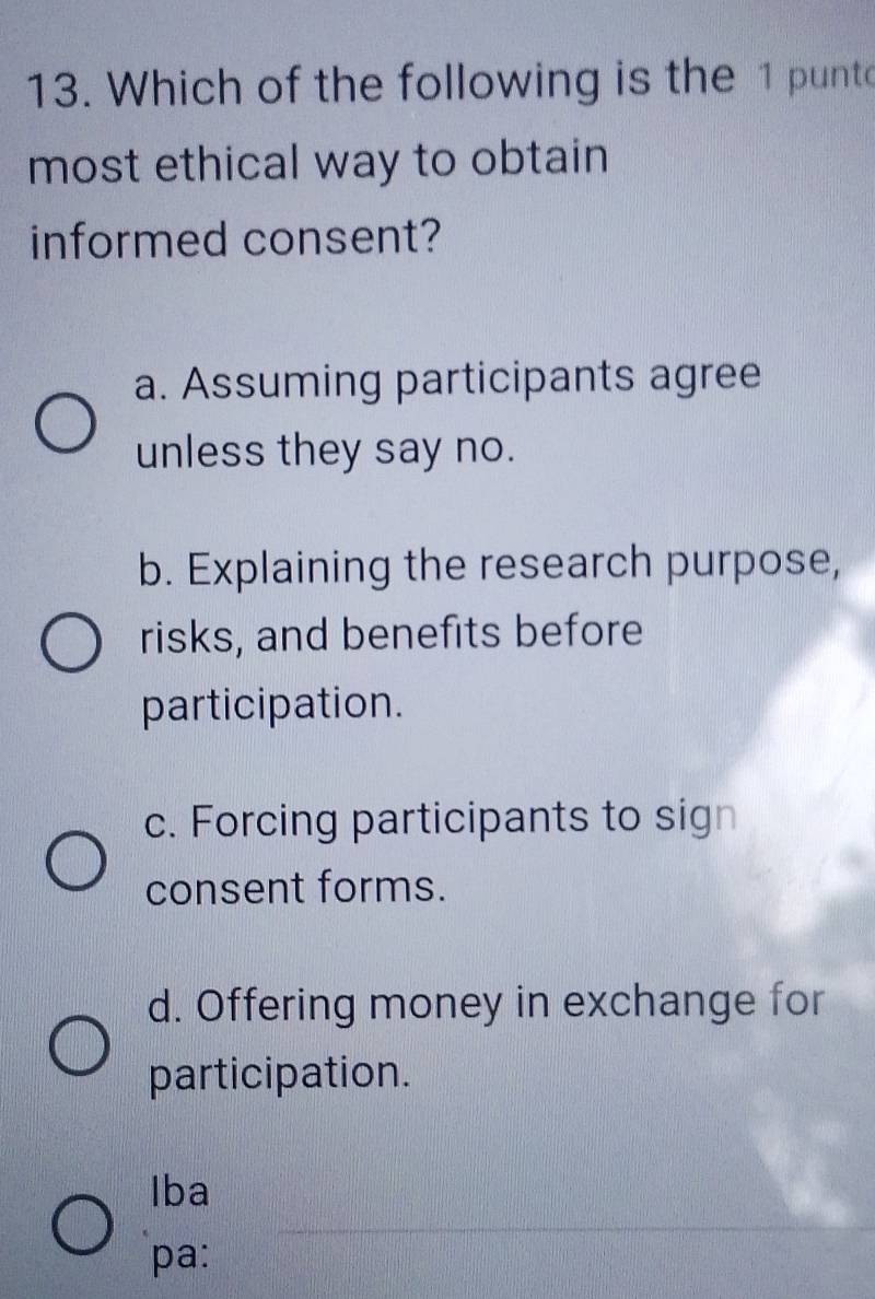 Which of the following is the 1 punt
most ethical way to obtain 
informed consent?
a. Assuming participants agree
unless they say no.
b. Explaining the research purpose,
risks, and benefits before
participation.
c. Forcing participants to sign
consent forms.
d. Offering money in exchange for
participation.
_
Iba
pa: