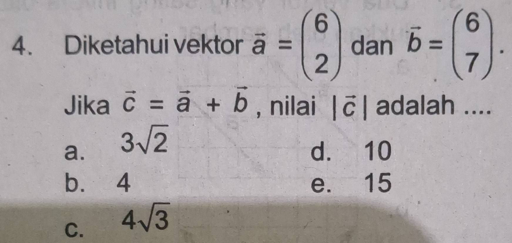 Diketahui vektor vector a=beginpmatrix 6 2endpmatrix dan vector b=beginpmatrix 6 7endpmatrix. 
Jika vector c=vector a+vector b , nilai |vector c| adalah ....
3sqrt(2)
a. d. 10
b. 4 e. 15
C.
4sqrt(3)