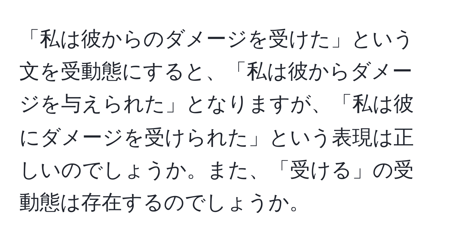 「私は彼からのダメージを受けた」という文を受動態にすると、「私は彼からダメージを与えられた」となりますが、「私は彼にダメージを受けられた」という表現は正しいのでしょうか。また、「受ける」の受動態は存在するのでしょうか。