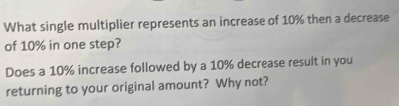 What single multiplier represents an increase of 10% then a decrease 
of 10% in one step? 
Does a 10% increase followed by a 10% decrease result in you 
returning to your original amount? Why not?