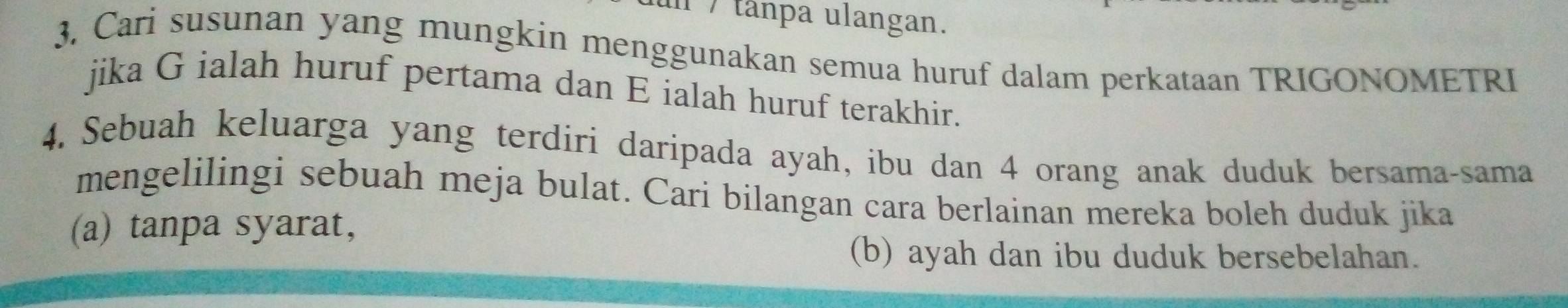 tânpa ulangan. 
3. Cari susunan yang mungkin menggunakan semua huruf dalam perkataan TRIGONOMETRI 
jika G ialah huruf pertama dan E ialah huruf terakhir. 
4. Sebuah keluarga yang terdiri daripada ayah, ibu dan 4 orang anak duduk bersama-sama 
mengelilingi sebuah meja bulat. Cari bilangan cara berlainan mereka boleh duduk jika 
(a) tanpa syarat, 
(b) ayah dan ibu duduk bersebelahan.