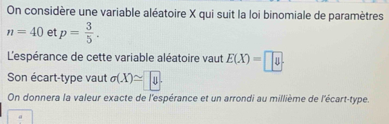 On considère une variable aléatoire X qui suit la loi binomiale de paramètres
n=40 et p= 3/5 . 
L'espérance de cette variable aléatoire vaut E(X)=□
Son écart-type vaut sigma (X)= y. 
On donnera la valeur exacte de l'espérance et un arrondi au millième de l'écart-type.