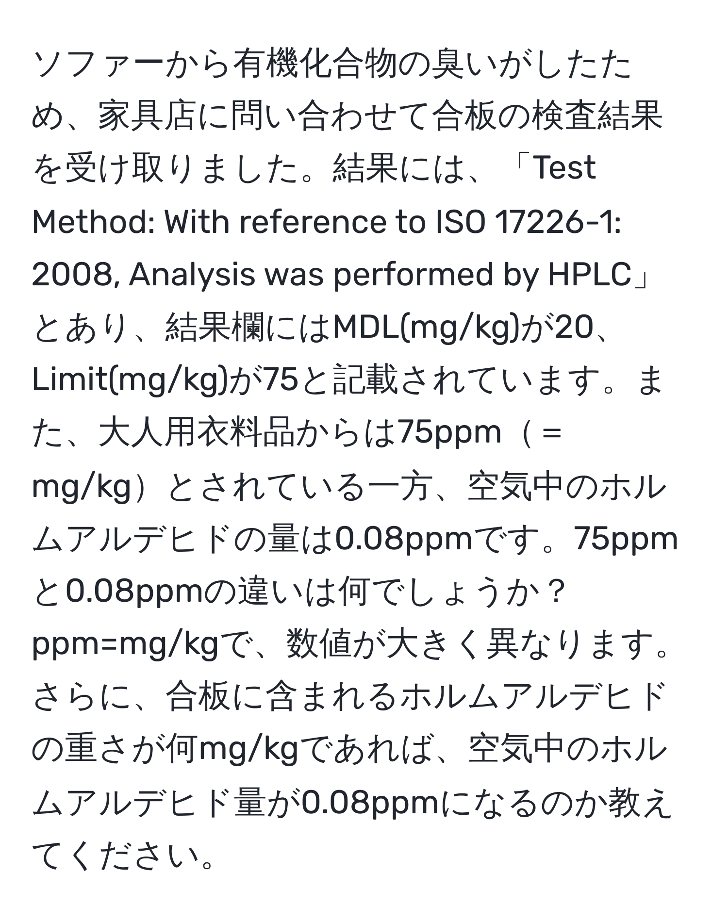 ソファーから有機化合物の臭いがしたため、家具店に問い合わせて合板の検査結果を受け取りました。結果には、「Test Method: With reference to ISO 17226-1: 2008, Analysis was performed by HPLC」とあり、結果欄にはMDL(mg/kg)が20、Limit(mg/kg)が75と記載されています。また、大人用衣料品からは75ppm＝mg/kgとされている一方、空気中のホルムアルデヒドの量は0.08ppmです。75ppmと0.08ppmの違いは何でしょうか？ppm=mg/kgで、数値が大きく異なります。さらに、合板に含まれるホルムアルデヒドの重さが何mg/kgであれば、空気中のホルムアルデヒド量が0.08ppmになるのか教えてください。