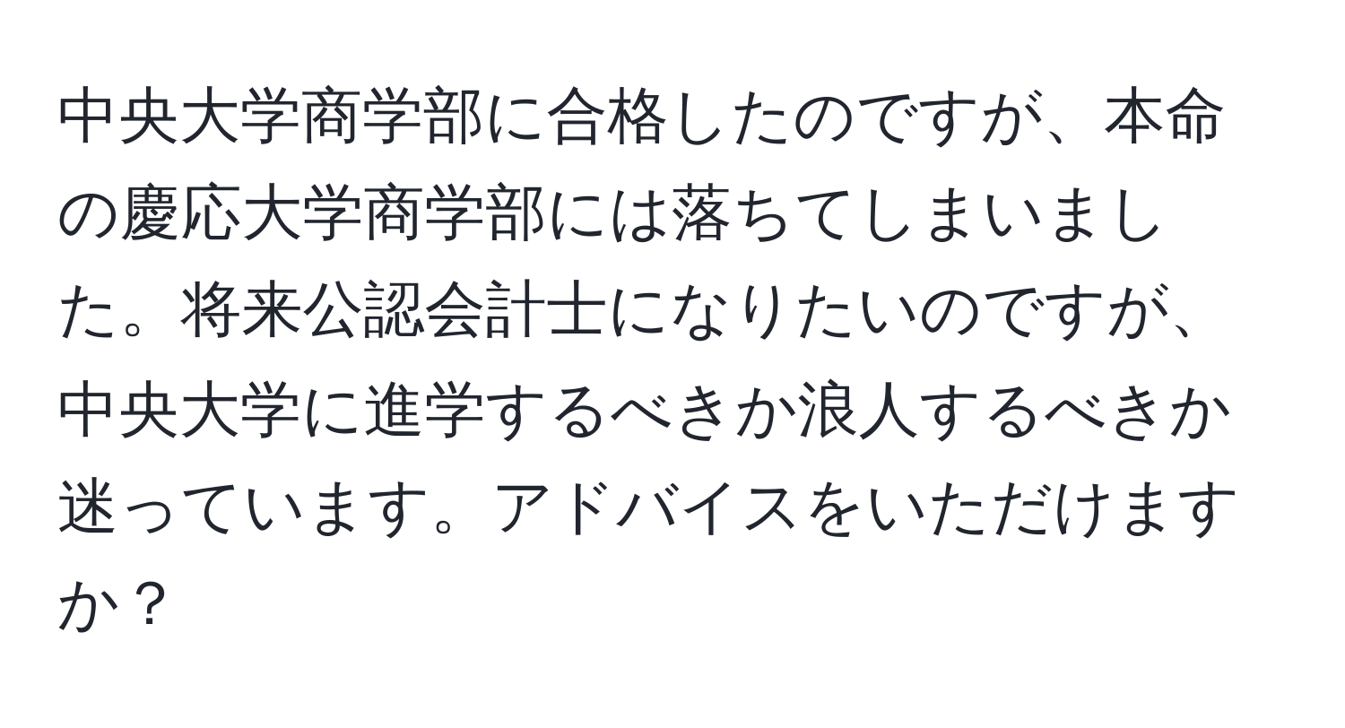 中央大学商学部に合格したのですが、本命の慶応大学商学部には落ちてしまいました。将来公認会計士になりたいのですが、中央大学に進学するべきか浪人するべきか迷っています。アドバイスをいただけますか？