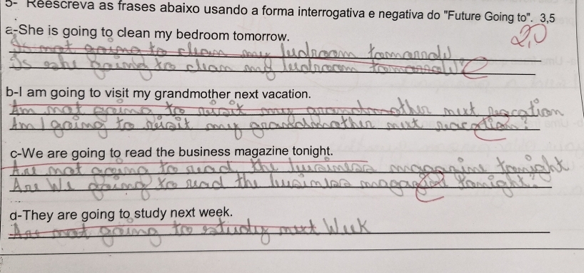 5- Reescreva as frases abaixo usando a forma interrogativa e negativa do 'Future Going to'. 3,5 
a-She is going to clean my bedroom tomorrow. 
_ 
_ 
b-I am going to visit my grandmother next vacation. 
_ 
_ 
_ 
c-We are going to read the business magazine tonight. 
_ 
_ 
d-They are going to study next week. 
_