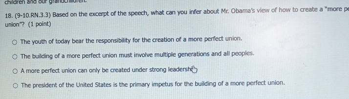 children and our grandchlldren.
18. (9-10.RN.3.3) Based on the excerpt of the speech, what can you infer about Mr. Obama's view of how to create a “more p
union"? (1 point)
The youth of today bear the responsibility for the creation of a more perfect union.
The building of a more perfect union must involve multiple generations and all peoples.
A more perfect union can only be created under strong leadersh
The president of the United States is the primary impetus for the building of a more perfect union.