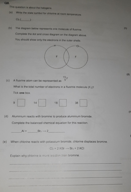 This question is about the halogens.
(a) Write the state symbol for chiorine at room temperature
Cl L _ )
(b) The diagram below represents one molecule of fluorine. (1)
Complete the dot and cross diagram on the diagram above.
You should show only the electrons in the outer shells.
(2)
(c) A fluorine atom can be represented as beginarrayr 19 9endarray F
What is the total number of ellectrons in a fluorine molecule (F_2) ?
Tick one box.
9 14 18 38
(1
(d) Aluminium reacts with bromine to produce aluminium bromide.
Complete the balanced chemical equation for this reaction.
__
AI+ Br_2to 2 _
(e) When chlorine reacts with potassium bromide, chlorine displaces bromine.
Cl_2+2KBrto Br_2+2KCl
Explain why chlorine is more reactive than bromine.
_
_
_
_