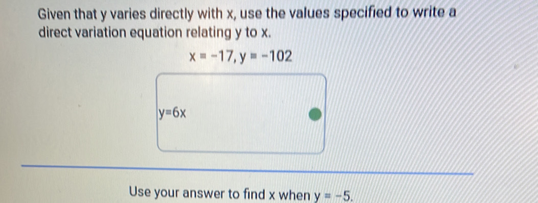 Given that y varies directly with x, use the values specified to write a 
direct variation equation relating y to x.
x=-17, y=-102
y=6x
Use your answer to find x when y=-5.