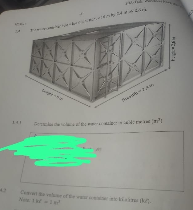 SBA-Task: Worksheat November 
-6
of 6 m by 2,4 m by 2,6 m.
a
1.4.1 Determine the volume of the water container in cubic metres (m^3)
A
4.2 Convert the volume of the water container into kilolitres (k£).
Note: 1kell =1m^3