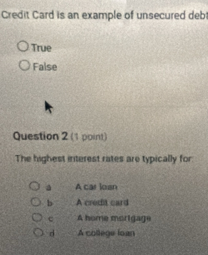 Credit Card is an example of unsecured deb
True
False
Question 2 (1 point)
The highest interest rates are typically for
a A car loan
b A credit card
c A home morigage
d A college loan