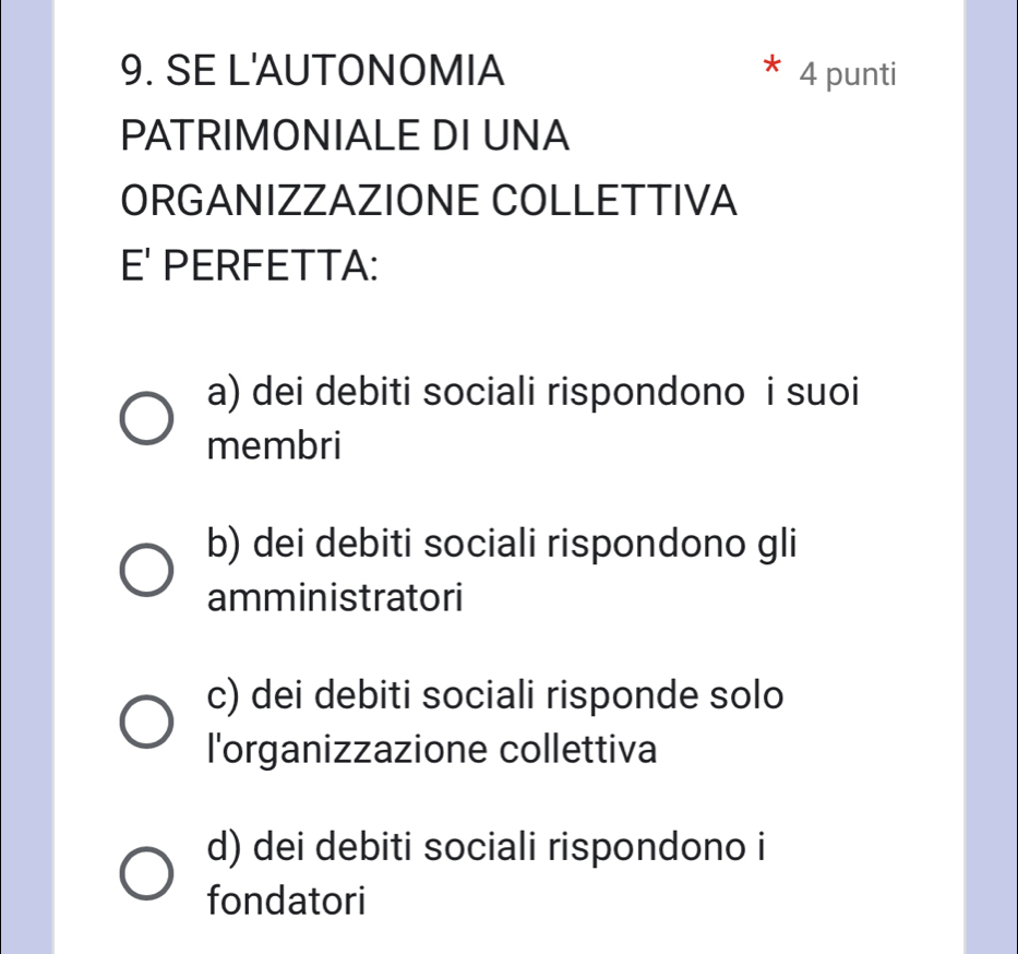 SE L'AUTONOMIA 4 punti
PATRIMONIALE DI UNA
ORGANIZZAZIONE COLLETTIVA
F^ PERFETTA:
a) dei debiti sociali rispondono i suoi
membri
b) dei debiti sociali rispondono gli
amministratori
c) dei debiti sociali risponde solo
l'organizzazione collettiva
d) dei debiti sociali rispondono i
fondatori