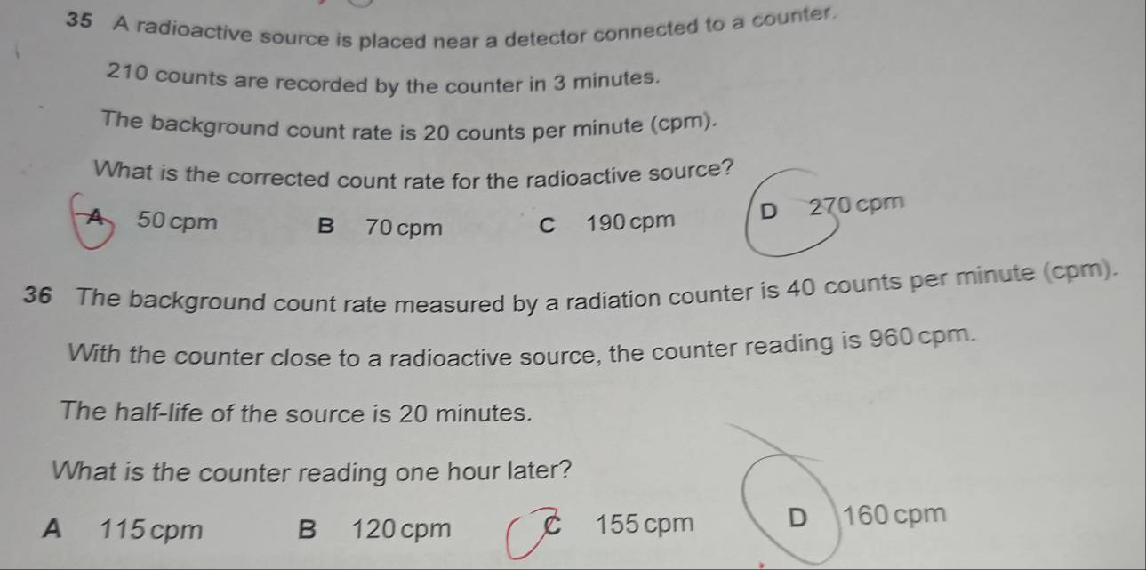 A radioactive source is placed near a detector connected to a counter.
210 counts are recorded by the counter in 3 minutes.
The background count rate is 20 counts per minute (cpm).
What is the corrected count rate for the radioactive source?
A 50 cpm B 70 cpm C 190 cpm
D 270 cpm
36 The background count rate measured by a radiation counter is 40 counts per minute (cpm).
With the counter close to a radioactive source, the counter reading is 960 cpm.
The half-life of the source is 20 minutes.
What is the counter reading one hour later?
A 115 cpm B 120 cpm C 155 cpm D 160 cpm