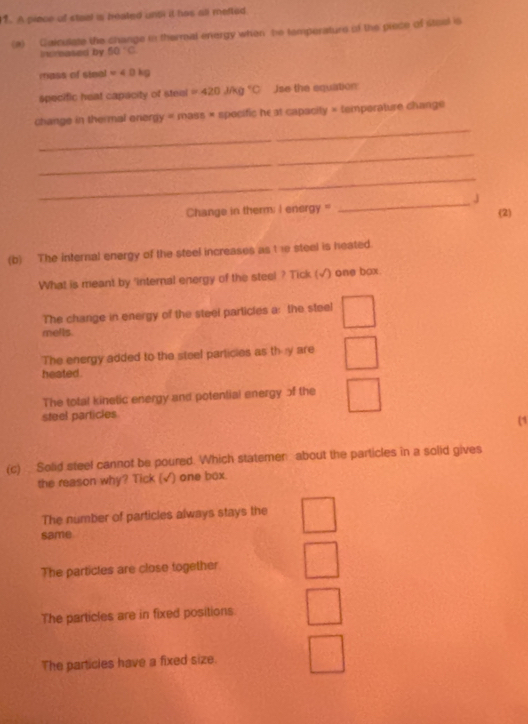 A prece of steel a heated unoi it has all metted
(2) Gaiculate the change in thermal energy when be temperature of the prece of steel is
inureased by 50°C
mass of steal =4.0kg
specific heat capacity of steial =420J/kg°C Jse the equation:
_
change in thermal onergy = mass × spocific he at capacity × temperature change
_
_
_j
Change in therm; I energy" (2)
(b) The internal energy of the steel increases as t 10 steel is heated.
What is meant by 'internal energy of the steel ? Tick (√) one box
The change in energy of the steel particles a: the steel
mells.
The energy added to the steel particles as th y are
heated.
The total kinetic energy and potential energy of the
steel particles
(1
(c) Solid steel cannot be poured. Which statemen about the particles in a solid gives
the reason why? Tick (√) one box.
The number of particles always stays the
same
The partictes are close together
The particles are in fixed positions
The particles have a fixed size.