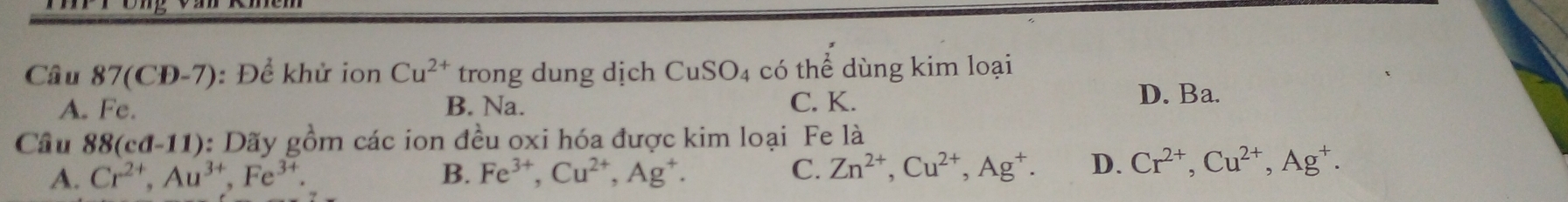 Câu 87(CĐ-7): Để khử ion Cu^(2+) trong dung dịch CuSO_4 có thể dùng kim loại
A. Fe. B. Na. C. K.
D. Ba.
Câu 88(cd-11) : Dãy gồm các ion đều oxi hóa được kim loại Fe là
A. Cr^(2+), Au^(3+), Fe^(3+). B. Fe^(3+), Cu^(2+), Ag^+. C. Zn^(2+), Cu^(2+), Ag^+. D. Cr^(2+), Cu^(2+), Ag^+.