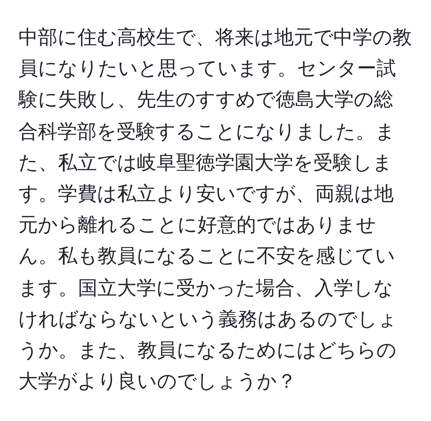 中部に住む高校生で、将来は地元で中学の教員になりたいと思っています。センター試験に失敗し、先生のすすめで徳島大学の総合科学部を受験することになりました。また、私立では岐阜聖徳学園大学を受験します。学費は私立より安いですが、両親は地元から離れることに好意的ではありません。私も教員になることに不安を感じています。国立大学に受かった場合、入学しなければならないという義務はあるのでしょうか。また、教員になるためにはどちらの大学がより良いのでしょうか？