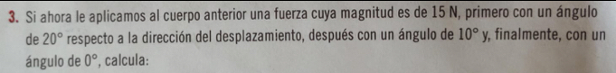 Si ahora le aplicamos al cuerpo anterior una fuerza cuya magnitud es de 15 N, primero con un ángulo 
de 20° respecto a la dirección del desplazamiento, después con un ángulo de 10°y , finalmente, con un 
ángulo de 0° , calcula: