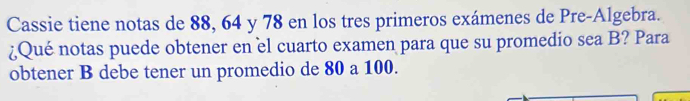 Cassie tiene notas de 88, 64 y 78 en los tres primeros exámenes de Pre-Algebra. 
¿Qué notas puede obtener en èl cuarto examen para que su promedio sea B? Para 
obtener B debe tener un promedio de 80 a 100.