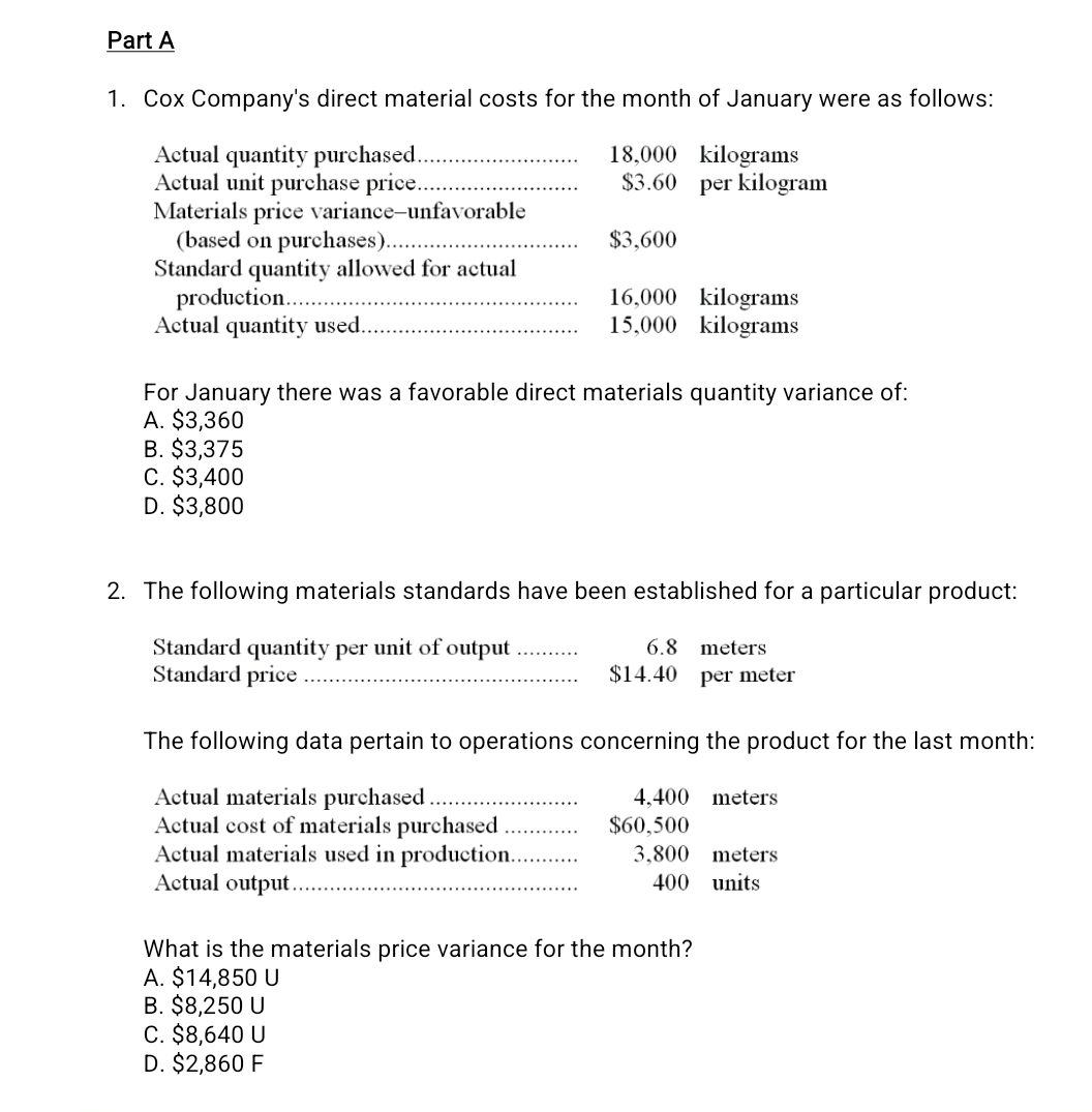 Cox Company's direct material costs for the month of January were as follows:
Actual quantity purchased_ 18,000 kilograms
Actual unit purchase price_ $3.60 per kilogram
Materials price variance-unfavorable
(based on purchases)_ $3,600
Standard quantity allowed for actual
production_ 16,000 kilograms
Actual quantity used_ 15,000 kilograms
For January there was a favorable direct materials quantity variance of:
A. $3,360
B. $3,375
C. $3,400
D. $3,800
2. The following materials standards have been established for a particular product:
Standard quantity per unit of output _ 6.8 meters
Standard price _ $14.40 per meter
The following data pertain to operations concerning the product for the last month:
Actual materials purchased _ 4,400 meters
Actual cost of materials purchased_ $60,500
Actual materials used in production_ 3,800 meters
Actual output _ 400 units
What is the materials price variance for the month?
A. $14,850 U
B. $8,250 U
C. $8,640 U
D. $2,860 F