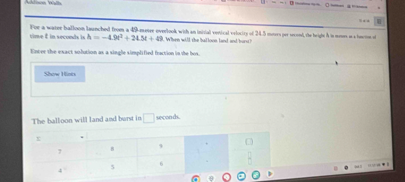 Addison Wall 
i ucatonal rtp rts. ○ Dathbow4 2W?Brhom 
E 
For a water balloon launched from a 49-meter overlook with an initial vertical velocity of 24.5 meters per second, the height A in meters as a function of 
time É in seconds is h=-4.9t^2+24.5t+49. When will the balloon land and burst? 
Enter the exact solution as a single simplified fraction in the box. 
Show Hints 
The balloon will land and burst in □ seconds. 
Quat 2 VUATUN