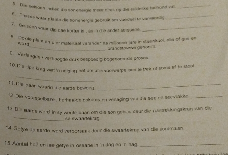 Die seisben indien die sonenerale meer direk op die suidelike helftond va_ 
6 Proses waar plante die sonenerdie debruik om voedsel te vervaardi_ 
7. Seisoen waar die dae korter is , as in die ander seisoene_ 
8. Doole plant en dier materiaal verander na miljoene jare in steenkool, olie of gas er 
word 
_brandstowwe geroem. 
9. Verlaagde / verhoogde druk bespoedig bogenoemde proses 
_ 
10. Die tipe krag wat 'n neiging het om alle voorwerpe aan te trek of soms af to stoot 
11. Die baan waarin die aarde beweeg_ 
12. Die voorspelbare , herhäalde opkoms en verlaging van die see en seevlakke_ 
_ 
13. Die aarde word in sy wentelbaan om die son gehou deur die aantrekkingskrag van die 
se swaartekrag. 
14. Getye op aarde word veroorsaak deur die swaartekrag van die son/maan 
15. Aantal hoë en lae getye in oseane in 'n dag en 'n nag_