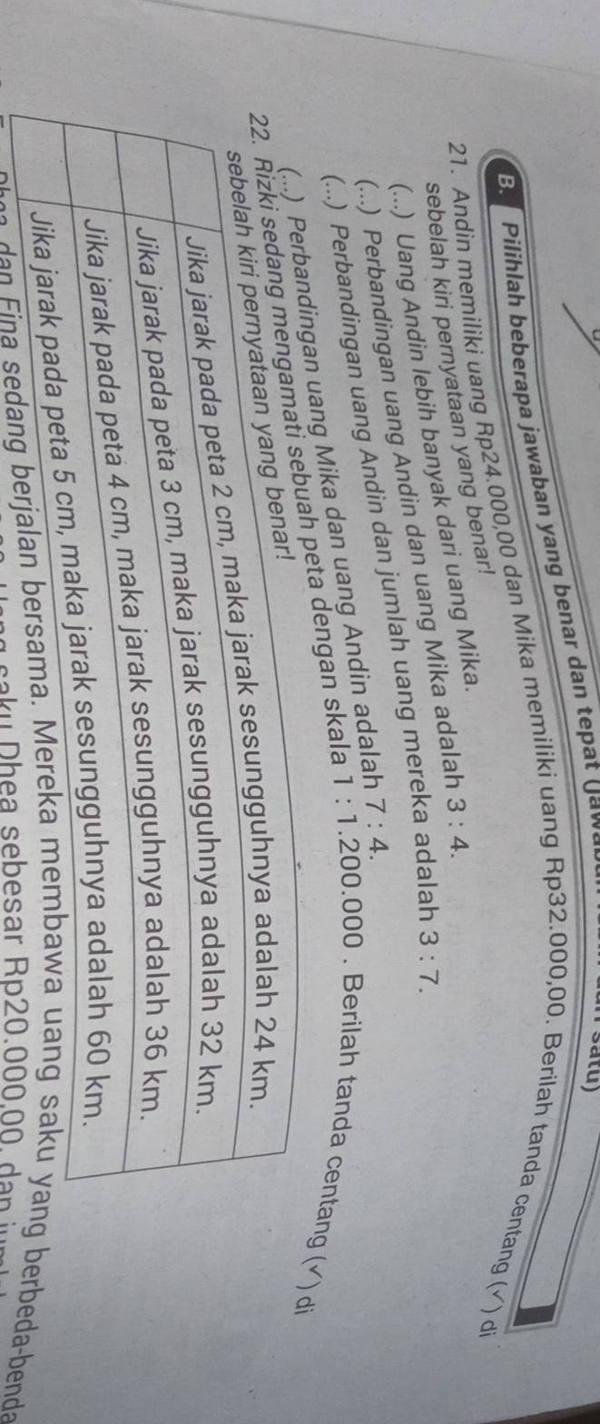 BPilihlah beberapa jawaban yang benar dan tepat Jaw 
satu) 
21. Andin memiliki uang Rp24.000,00 dan Mika memiliki uang Rp32.000,00. Berilah tanda centang (√) di 
sebelah kiri pernyataan yang benar! 
(...) Uang Andin lebih banyak dari uang Mika. 
(...) Perbandingan uang Andin dan uang Mika adalah 3:4. 
(...) Perbandingan uang Andin dan jumlah uang mereka adalah 3:7. 
ang Mika dan uang Andin adalah 7:4. 
dengan skala 1:1.200.000 0 . Berilah tanda centang√) di 
a erbeda-benda 
* saku Dhea sebesar Rp20.000.00. dan