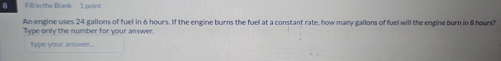 Fill in the Blank 1 point 
An engine uses 24 gallons of fuel in 6 hours. If the engine burns the fuel at a constant rate, how many gallons of fuel will the engine burn in 8 hours? 
Type only the number for your answer. 
type your answer...