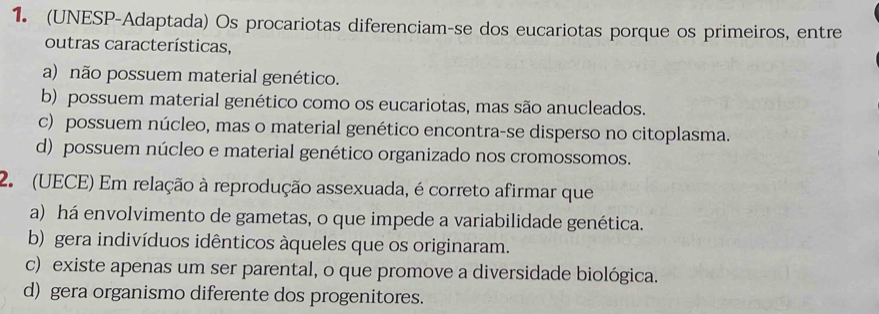 (UNESP-Adaptada) Os procariotas diferenciam-se dos eucariotas porque os primeiros, entre
outras características,
a) não possuem material genético.
b) possuem material genético como os eucariotas, mas são anucleados.
c) possuem núcleo, mas o material genético encontra-se disperso no citoplasma.
d) possuem núcleo e material genético organizado nos cromossomos.
2. (UECE) Em relação à reprodução assexuada, é correto afirmar que
a) há envolvimento de gametas, o que impede a variabilidade genética.
b) gera indivíduos idênticos àqueles que os originaram.
c) existe apenas um ser parental, o que promove a diversidade biológica.
d) gera organismo diferente dos progenitores.